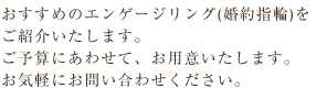 おすすめのエンゲージリング(婚約指輪)を
ご紹介いたします。
ご予算にあわせて、お用意いたします。
お気軽にお問い合わせください。